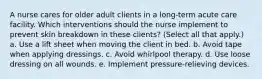 A nurse cares for older adult clients in a long-term acute care facility. Which interventions should the nurse implement to prevent skin breakdown in these clients? (Select all that apply.) a. Use a lift sheet when moving the client in bed. b. Avoid tape when applying dressings. c. Avoid whirlpool therapy. d. Use loose dressing on all wounds. e. Implement pressure-relieving devices.