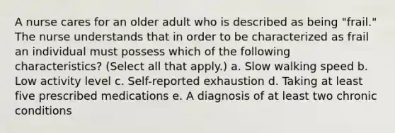 A nurse cares for an older adult who is described as being "frail." The nurse understands that in order to be characterized as frail an individual must possess which of the following characteristics? (Select all that apply.) a. Slow walking speed b. Low activity level c. Self-reported exhaustion d. Taking at least five prescribed medications e. A diagnosis of at least two chronic conditions