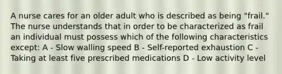 A nurse cares for an older adult who is described as being "frail." The nurse understands that in order to be characterized as frail an individual must possess which of the following characteristics except: A - Slow walling speed B - Self-reported exhaustion C - Taking at least five prescribed medications D - Low activity level