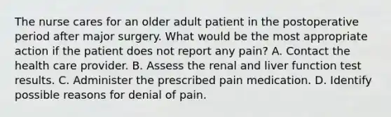 The nurse cares for an older adult patient in the postoperative period after major surgery. What would be the most appropriate action if the patient does not report any pain? A. Contact the health care provider. B. Assess the renal and liver function test results. C. Administer the prescribed pain medication. D. Identify possible reasons for denial of pain.