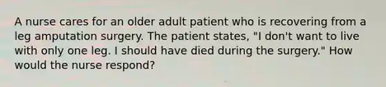 A nurse cares for an older adult patient who is recovering from a leg amputation surgery. The patient states, "I don't want to live with only one leg. I should have died during the surgery." How would the nurse respond?