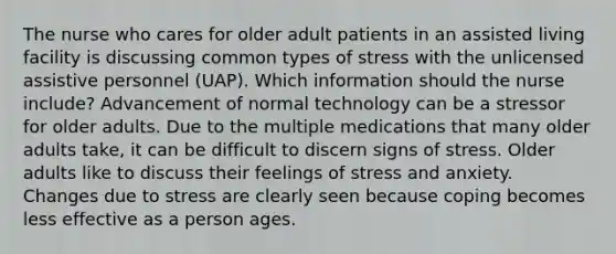 The nurse who cares for older adult patients in an assisted living facility is discussing common types of stress with the unlicensed assistive personnel (UAP). Which information should the nurse include? Advancement of normal technology can be a stressor for older adults. Due to the multiple medications that many older adults take, it can be difficult to discern signs of stress. Older adults like to discuss their feelings of stress and anxiety. Changes due to stress are clearly seen because coping becomes less effective as a person ages.