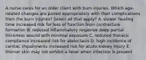 A nurse cares for an older client with burn injuries. Which age-related changes are paired appropriately with their complications from the burn injuries? Select all that apply? A. slower healing time increased risk for loss of function from contracture formation B. reduced inflammatory response deep partial thickness wound with minimal exposure C. reduced thoracic compliance increased risk for atelectasis D. high incidence of cardiac impairments increased risk for acute kidney injury E. thinner skin may not exhibit a fever when infection is present