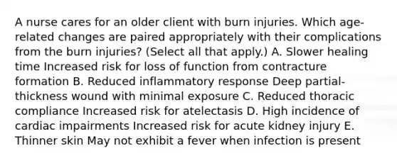 A nurse cares for an older client with burn injuries. Which age-related changes are paired appropriately with their complications from the burn injuries? (Select all that apply.) A. Slower healing time Increased risk for loss of function from contracture formation B. Reduced inflammatory response Deep partial-thickness wound with minimal exposure C. Reduced thoracic compliance Increased risk for atelectasis D. High incidence of cardiac impairments Increased risk for acute kidney injury E. Thinner skin May not exhibit a fever when infection is present