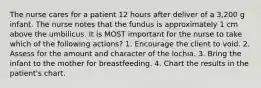 The nurse cares for a patient 12 hours after deliver of a 3,200 g infant. The nurse notes that the fundus is approximately 1 cm above the umbilicus. It is MOST important for the nurse to take which of the following actions? 1. Encourage the client to void. 2. Assess for the amount and character of the lochia. 3. Bring the infant to the mother for breastfeeding. 4. Chart the results in the patient's chart.