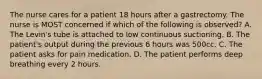 The nurse cares for a patient 18 hours after a gastrectomy. The nurse is MOST concerned if which of the following is observed? A. The Levin's tube is attached to low continuous suctioning. B. The patient's output during the previous 6 hours was 500cc. C. The patient asks for pain medication. D. The patient performs deep breathing every 2 hours.