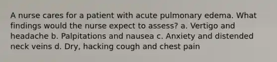 A nurse cares for a patient with acute pulmonary edema. What findings would the nurse expect to assess? a. Vertigo and headache b. Palpitations and nausea c. Anxiety and distended neck veins d. Dry, hacking cough and chest pain