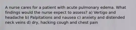 A nurse cares for a patient with acute pulmonary edema. What findings would the nurse expect to assess? a) Vertigo and headache b) Palpitations and nausea c) anxiety and distended neck veins d) dry, hacking cough and chest pain