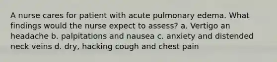 A nurse cares for patient with acute pulmonary edema. What findings would the nurse expect to assess? a. Vertigo an headache b. palpitations and nausea c. anxiety and distended neck veins d. dry, hacking cough and chest pain