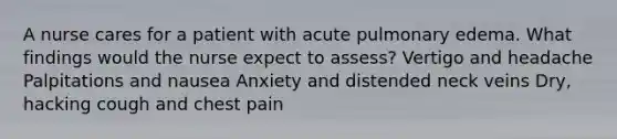 A nurse cares for a patient with acute pulmonary edema. What findings would the nurse expect to assess? Vertigo and headache Palpitations and nausea Anxiety and distended neck veins Dry, hacking cough and chest pain