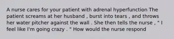 A nurse cares for your patient with adrenal hyperfunction The patient screams at her husband , burst into tears , and throws her water pitcher against the wall . She then tells the nurse , " I feel like I'm going crazy . " How would the nurse respond