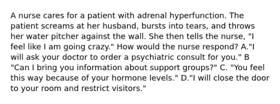 A nurse cares for a patient with adrenal hyperfunction. The patient screams at her husband, bursts into tears, and throws her water pitcher against the wall. She then tells the nurse, "I feel like I am going crazy." How would the nurse respond? A."I will ask your doctor to order a psychiatric consult for you." B "Can I bring you information about support groups?" C. "You feel this way because of your hormone levels." D."I will close the door to your room and restrict visitors."