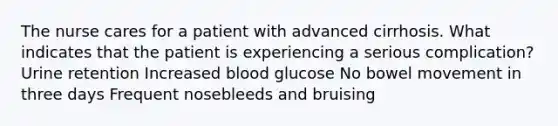 The nurse cares for a patient with advanced cirrhosis. What indicates that the patient is experiencing a serious complication? Urine retention Increased blood glucose No bowel movement in three days Frequent nosebleeds and bruising