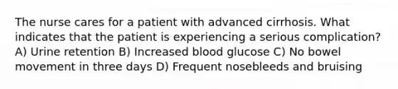 The nurse cares for a patient with advanced cirrhosis. What indicates that the patient is experiencing a serious complication? A) Urine retention B) Increased blood glucose C) No bowel movement in three days D) Frequent nosebleeds and bruising