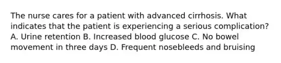 The nurse cares for a patient with advanced cirrhosis. What indicates that the patient is experiencing a serious complication? A. Urine retention B. Increased blood glucose C. No bowel movement in three days D. Frequent nosebleeds and bruising