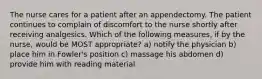 The nurse cares for a patient after an appendectomy. The patient continues to complain of discomfort to the nurse shortly after receiving analgesics. Which of the following measures, if by the nurse, would be MOST appropriate? a) notify the physician b) place him in Fowler's position c) massage his abdomen d) provide him with reading material