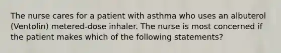 The nurse cares for a patient with asthma who uses an albuterol (Ventolin) metered-dose inhaler. The nurse is most concerned if the patient makes which of the following statements?