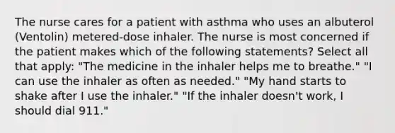 The nurse cares for a patient with asthma who uses an albuterol (Ventolin) metered-dose inhaler. The nurse is most concerned if the patient makes which of the following statements? Select all that apply: "The medicine in the inhaler helps me to breathe." "I can use the inhaler as often as needed." "My hand starts to shake after I use the inhaler." "If the inhaler doesn't work, I should dial 911."