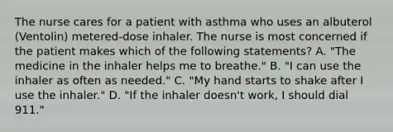 The nurse cares for a patient with asthma who uses an albuterol (Ventolin) metered-dose inhaler. The nurse is most concerned if the patient makes which of the following statements? A. "The medicine in the inhaler helps me to breathe." B. "I can use the inhaler as often as needed." C. "My hand starts to shake after I use the inhaler." D. "If the inhaler doesn't work, I should dial 911."