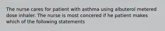 The nurse cares for patient with asthma using albuterol metered dose inhaler. The nurse is most concered if he patient makes which of the following statements