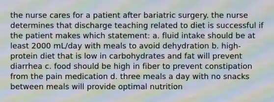 the nurse cares for a patient after bariatric surgery. the nurse determines that discharge teaching related to diet is successful if the patient makes which statement: a. fluid intake should be at least 2000 mL/day with meals to avoid dehydration b. high-protein diet that is low in carbohydrates and fat will prevent diarrhea c. food should be high in fiber to prevent constipation from the pain medication d. three meals a day with no snacks between meals will provide optimal nutrition