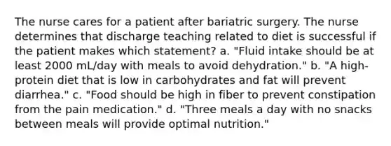 The nurse cares for a patient after bariatric surgery. The nurse determines that discharge teaching related to diet is successful if the patient makes which statement? a. "Fluid intake should be at least 2000 mL/day with meals to avoid dehydration." b. "A high-protein diet that is low in carbohydrates and fat will prevent diarrhea." c. "Food should be high in fiber to prevent constipation from the pain medication." d. "Three meals a day with no snacks between meals will provide optimal nutrition."