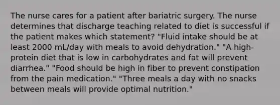 The nurse cares for a patient after bariatric surgery. The nurse determines that discharge teaching related to diet is successful if the patient makes which statement? "Fluid intake should be at least 2000 mL/day with meals to avoid dehydration." "A high-protein diet that is low in carbohydrates and fat will prevent diarrhea." "Food should be high in fiber to prevent constipation from the pain medication." "Three meals a day with no snacks between meals will provide optimal nutrition."