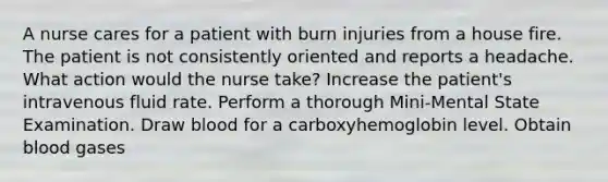 A nurse cares for a patient with burn injuries from a house fire. The patient is not consistently oriented and reports a headache. What action would the nurse take? Increase the patient's intravenous fluid rate. Perform a thorough Mini-Mental State Examination. Draw blood for a carboxyhemoglobin level. Obtain blood gases