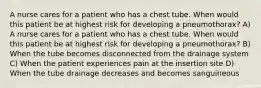 A nurse cares for a patient who has a chest tube. When would this patient be at highest risk for developing a pneumothorax? A) A nurse cares for a patient who has a chest tube. When would this patient be at highest risk for developing a pneumothorax? B) When the tube becomes disconnected from the drainage system C) When the patient experiences pain at the insertion site D) When the tube drainage decreases and becomes sanguineous