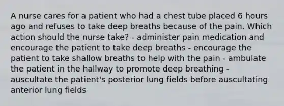 A nurse cares for a patient who had a chest tube placed 6 hours ago and refuses to take deep breaths because of the pain. Which action should the nurse take? - administer pain medication and encourage the patient to take deep breaths - encourage the patient to take shallow breaths to help with the pain - ambulate the patient in the hallway to promote deep breathing - auscultate the patient's posterior lung fields before auscultating anterior lung fields