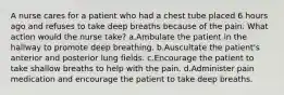 A nurse cares for a patient who had a chest tube placed 6 hours ago and refuses to take deep breaths because of the pain. What action would the nurse take? a.Ambulate the patient in the hallway to promote deep breathing. b.Auscultate the patient's anterior and posterior lung fields. c.Encourage the patient to take shallow breaths to help with the pain. d.Administer pain medication and encourage the patient to take deep breaths.