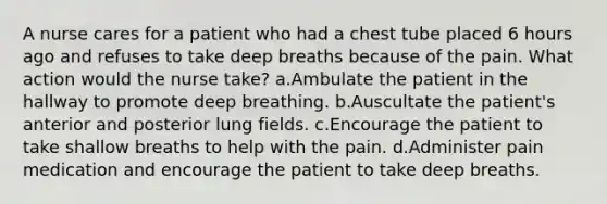 A nurse cares for a patient who had a chest tube placed 6 hours ago and refuses to take deep breaths because of the pain. What action would the nurse take? a.Ambulate the patient in the hallway to promote deep breathing. b.Auscultate the patient's anterior and posterior lung fields. c.Encourage the patient to take shallow breaths to help with the pain. d.Administer pain medication and encourage the patient to take deep breaths.