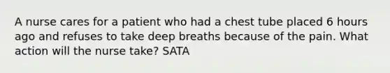 A nurse cares for a patient who had a chest tube placed 6 hours ago and refuses to take deep breaths because of the pain. What action will the nurse take? SATA