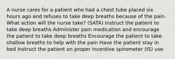 A nurse cares for a patient who had a chest tube placed six hours ago and refuses to take deep breaths because of the pain. What action will the nurse take? (SATA) Instruct the patient to take deep breaths Administer pain medication and encourage the patient to take deep breaths Encourage the patient to take shallow breaths to help with the pain Have the patient stay in bed Instruct the patient on proper incentive spirometer (IS) use