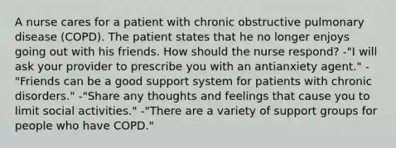 A nurse cares for a patient with chronic obstructive pulmonary disease (COPD). The patient states that he no longer enjoys going out with his friends. How should the nurse respond? -"I will ask your provider to prescribe you with an antianxiety agent." -"Friends can be a good support system for patients with chronic disorders." -"Share any thoughts and feelings that cause you to limit social activities." -"There are a variety of support groups for people who have COPD."