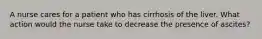 A nurse cares for a patient who has cirrhosis of the liver. What action would the nurse take to decrease the presence of ascites?