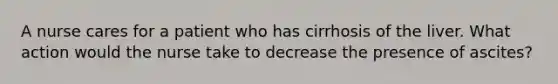 A nurse cares for a patient who has cirrhosis of the liver. What action would the nurse take to decrease the presence of ascites?