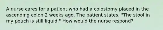 A nurse cares for a patient who had a colostomy placed in the ascending colon 2 weeks ago. The patient states, "The stool in my pouch is still liquid." How would the nurse respond?