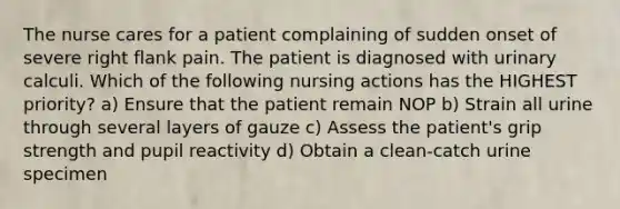 The nurse cares for a patient complaining of sudden onset of severe right flank pain. The patient is diagnosed with urinary calculi. Which of the following nursing actions has the HIGHEST priority? a) Ensure that the patient remain NOP b) Strain all urine through several layers of gauze c) Assess the patient's grip strength and pupil reactivity d) Obtain a clean-catch urine specimen