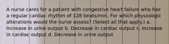 A nurse cares for a patient with congestive heart failure who has a regular cardiac rhythm of 128 beats/min. For which physiologic alterations would the nurse assess? (Select all that apply.) a. Increase in urine output b. Decrease in cardiac output c. Increase in cardiac output d. Decrease in urine output