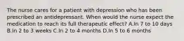 The nurse cares for a patient with depression who has been prescribed an antidepressant. When would the nurse expect the medication to reach its full therapeutic effect? A.In 7 to 10 days B.In 2 to 3 weeks C.In 2 to 4 months D.In 5 to 6 months