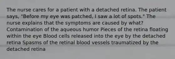 The nurse cares for a patient with a detached retina. The patient says, "Before my eye was patched, I saw a lot of spots." The nurse explains that the symptoms are caused by what? Contamination of the aqueous humor Pieces of the retina floating within the eye Blood cells released into the eye by the detached retina Spasms of the retinal blood vessels traumatized by the detached retina