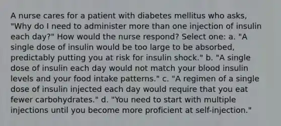 A nurse cares for a patient with diabetes mellitus who asks, "Why do I need to administer more than one injection of insulin each day?" How would the nurse respond? Select one: a. "A single dose of insulin would be too large to be absorbed, predictably putting you at risk for insulin shock." b. "A single dose of insulin each day would not match your blood insulin levels and your food intake patterns." c. "A regimen of a single dose of insulin injected each day would require that you eat fewer carbohydrates." d. "You need to start with multiple injections until you become more proficient at self-injection."