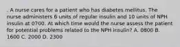 . A nurse cares for a patient who has diabetes mellitus. The nurse administers 6 units of regular insulin and 10 units of NPH insulin at 0700. At which time would the nurse assess the patient for potential problems related to the NPH insulin? A. 0800 B. 1600 C. 2000 D. 2300