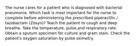 The nurse cares for a patient who is diagnosed with bacterial pneumonia. Which task is most important for the nurse to complete before administering the prescribed piperacillin / tazobactam (Zosyn)? Teach the patient to cough and deep breathe. Take the temperature, pulse,and respiratory rate. Obtain a sputum specimen for culture and gram stain. Check the patient's oxygen saturation by pulse oximetry.