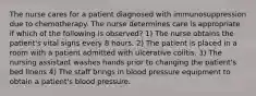 The nurse cares for a patient diagnosed with immunosuppression due to chemotherapy. The nurse determines care is appropriate if which of the following is observed? 1) The nurse obtains the patient's vital signs every 8 hours. 2) The patient is placed in a room with a patient admitted with ulcerative colitis. 3) The nursing assistant washes hands prior to changing the patient's bed linens 4) The staff brings in blood pressure equipment to obtain a patient's blood pressure.