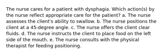 The nurse cares for a patient with dysphagia. Which action(s) by the nurse reflect appropriate care for the patient? a. The nurse assesses the client's ability to swallow. b. The nurse positions the client at a 45-degree angle. c. The nurse offers the client clear fluids. d. The nurse instructs the client to place food on the left side of the mouth. e. The nurse consults with the physical therapist for feeding positioning.