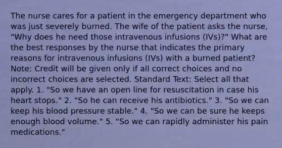 The nurse cares for a patient in the emergency department who was just severely burned. The wife of the patient asks the nurse, "Why does he need those intravenous infusions (IVs)?" What are the best responses by the nurse that indicates the primary reasons for intravenous infusions (IVs) with a burned patient? Note: Credit will be given only if all correct choices and no incorrect choices are selected. Standard Text: Select all that apply. 1. "So we have an open line for resuscitation in case his heart stops." 2. "So he can receive his antibiotics." 3. "So we can keep his blood pressure stable." 4. "So we can be sure he keeps enough blood volume." 5. "So we can rapidly administer his pain medications."