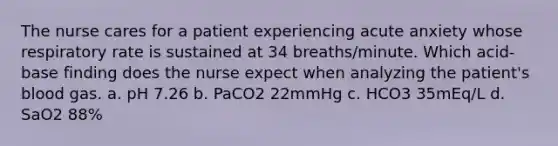 The nurse cares for a patient experiencing acute anxiety whose respiratory rate is sustained at 34 breaths/minute. Which acid-base finding does the nurse expect when analyzing the patient's blood gas. a. pH 7.26 b. PaCO2 22mmHg c. HCO3 35mEq/L d. SaO2 88%