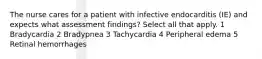 The nurse cares for a patient with infective endocarditis (IE) and expects what assessment findings? Select all that apply. 1 Bradycardia 2 Bradypnea 3 Tachycardia 4 Peripheral edema 5 Retinal hemorrhages